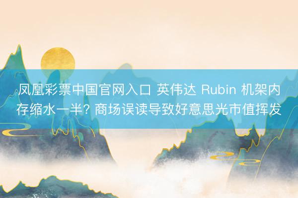 凤凰彩票中国官网入口 英伟达 Rubin 机架内存缩水一半? 商场误读导致好意思光市值挥发
