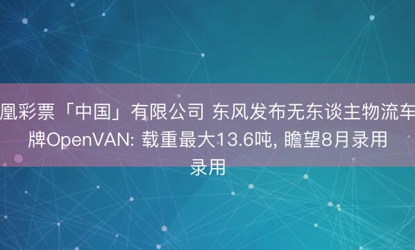 凤凰彩票「中国」有限公司 东风发布无东谈主物流车品牌OpenVAN: 载重最大13.6吨， 瞻望8月录用