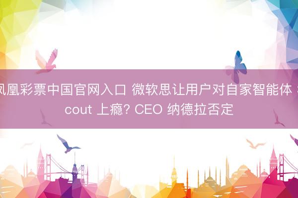 凤凰彩票中国官网入口 微软思让用户对自家智能体 Scout 上瘾? CEO 纳德拉否定