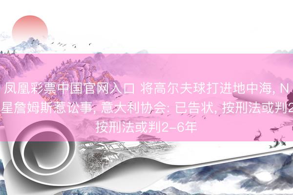 凤凰彩票中国官网入口 将高尔夫球打进地中海， NBA球星詹姆斯惹讼事， 意大利协会: 已告状， 按刑法或判2-6年