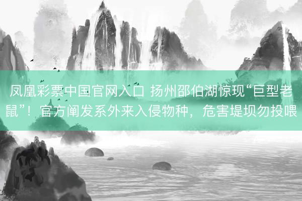 凤凰彩票中国官网入口 扬州邵伯湖惊现“巨型老鼠”！官方阐发系外来入侵物种，危害堤坝勿投喂