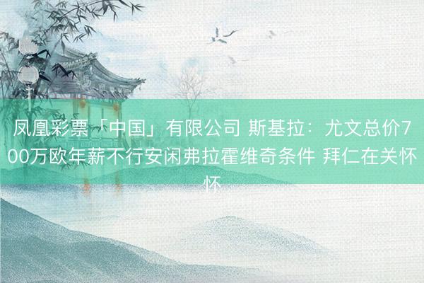 凤凰彩票「中国」有限公司 斯基拉：尤文总价700万欧年薪不行安闲弗拉霍维奇条件 拜仁在关怀