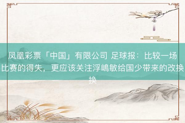 凤凰彩票「中国」有限公司 足球报：比较一场比赛的得失，更应该关注浮嶋敏给国少带来的改换