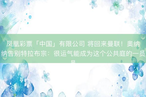 凤凰彩票「中国」有限公司 将回来曼联!奥纳纳告别特拉布宗:很运气能成为这个公共庭的一员