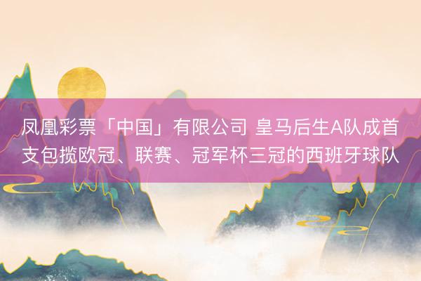 凤凰彩票「中国」有限公司 皇马后生A队成首支包揽欧冠、联赛、冠军杯三冠的西班牙球队