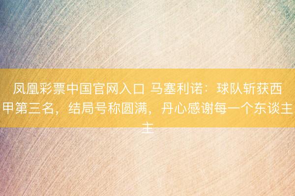 凤凰彩票中国官网入口 马塞利诺：球队斩获西甲第三名，结局号称圆满，丹心感谢每一个东谈主