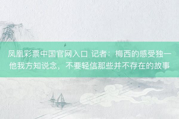 凤凰彩票中国官网入口 记者：梅西的感受独一他我方知说念，不要轻信那些并不存在的故事