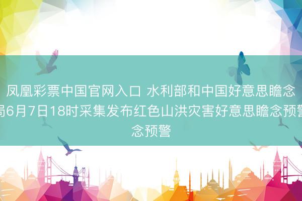凤凰彩票中国官网入口 水利部和中国好意思瞻念局6月7日18时采集发布红色山洪灾害好意思瞻念预警