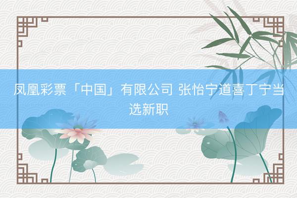 凤凰彩票「中国」有限公司 张怡宁道喜丁宁当选新职