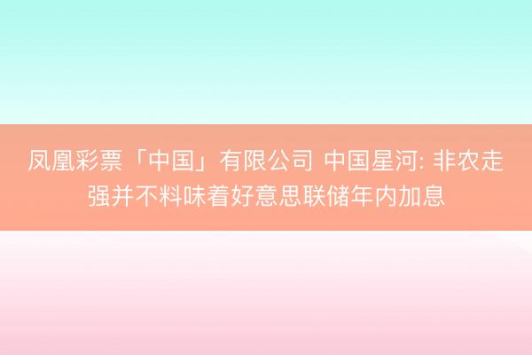 凤凰彩票「中国」有限公司 中国星河: 非农走强并不料味着好意思联储年内加息