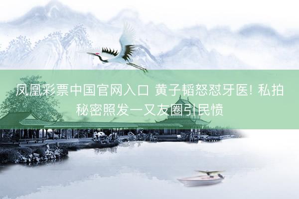 凤凰彩票中国官网入口 黄子韬怒怼牙医! 私拍秘密照发一又友圈引民愤