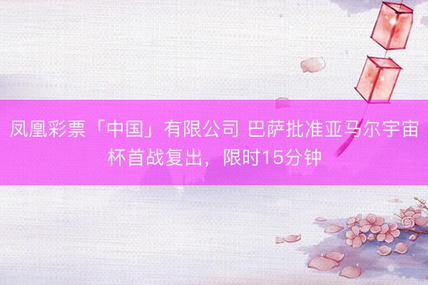 凤凰彩票「中国」有限公司 巴萨批准亚马尔宇宙杯首战复出，限时15分钟