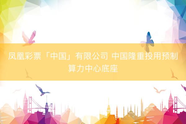 凤凰彩票「中国」有限公司 中国隆重投用预制算力中心底座