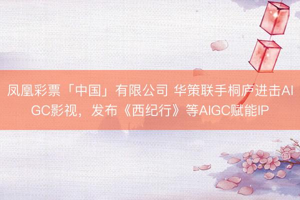凤凰彩票「中国」有限公司 华策联手桐庐进击AIGC影视，发布《西纪行》等AIGC赋能IP
