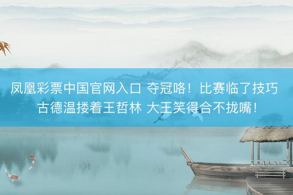 凤凰彩票中国官网入口 夺冠咯！比赛临了技巧 古德温搂着王哲林 大王笑得合不拢嘴！