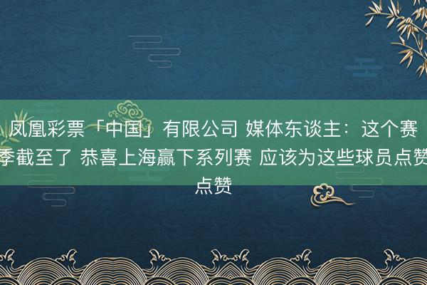 凤凰彩票「中国」有限公司 媒体东谈主：这个赛季截至了 恭喜上海赢下系列赛 应该为这些球员点赞