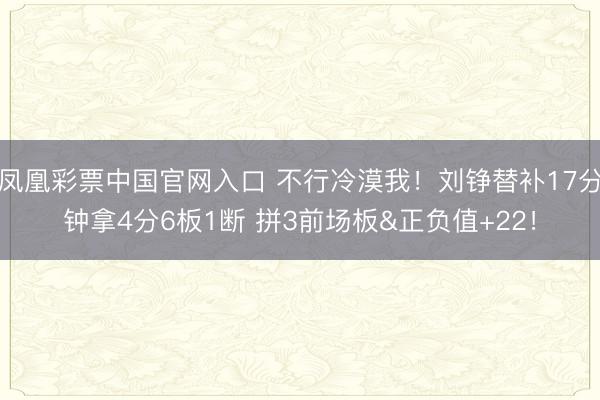 凤凰彩票中国官网入口 不行冷漠我！刘铮替补17分钟拿4分6板1断 拼3前场板&正负值+22！