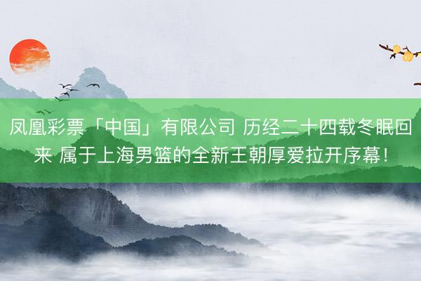 凤凰彩票「中国」有限公司 历经二十四载冬眠回来 属于上海男篮的全新王朝厚爱拉开序幕！