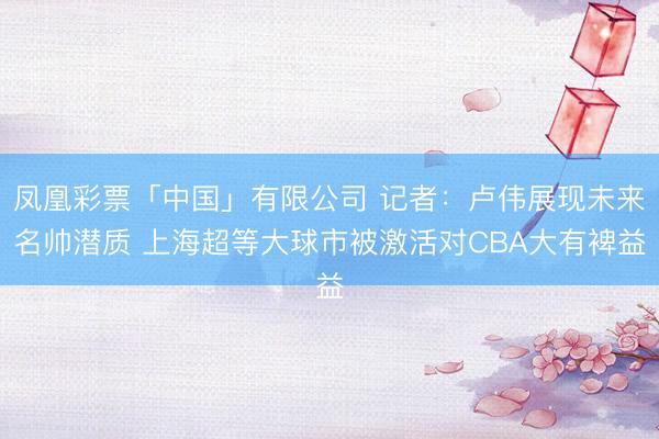 凤凰彩票「中国」有限公司 记者：卢伟展现未来名帅潜质 上海超等大球市被激活对CBA大有裨益