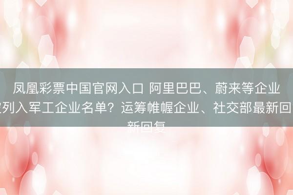 凤凰彩票中国官网入口 阿里巴巴、蔚来等企业被列入军工企业名单？运筹帷幄企业、社交部最新回复