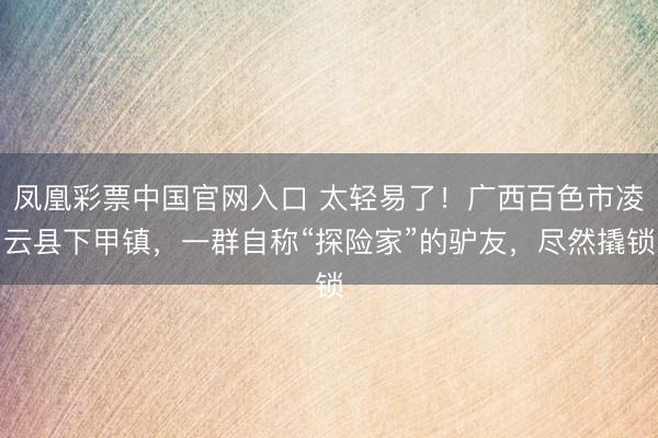 凤凰彩票中国官网入口 太轻易了！广西百色市凌云县下甲镇，一群自称“探险家”的驴友，尽然撬锁