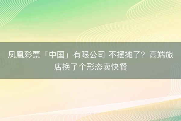 凤凰彩票「中国」有限公司 不摆摊了？高端旅店换了个形态卖快餐