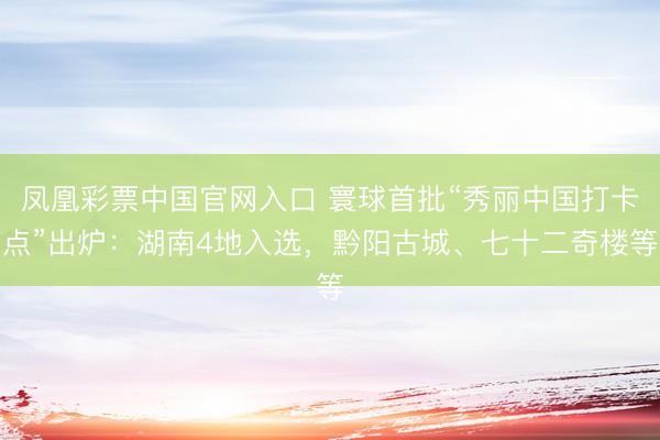 凤凰彩票中国官网入口 寰球首批“秀丽中国打卡点”出炉：湖南4地入选，黔阳古城、七十二奇楼等