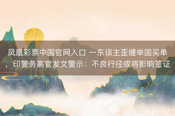 凤凰彩票中国官网入口 一东谈主歪缠举国买单，印警务高官发文警示：不良行径或将影响签证