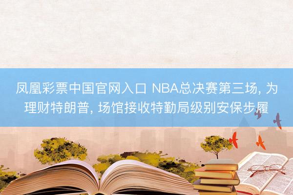 凤凰彩票中国官网入口 NBA总决赛第三场， 为理财特朗普， 场馆接收特勤局级别安保步履