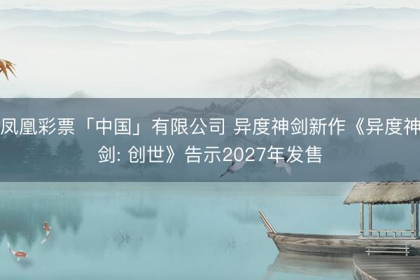 凤凰彩票「中国」有限公司 异度神剑新作《异度神剑: 创世》告示2027年发售