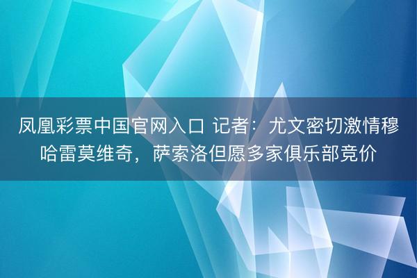 凤凰彩票中国官网入口 记者：尤文密切激情穆哈雷莫维奇，萨索洛但愿多家俱乐部竞价