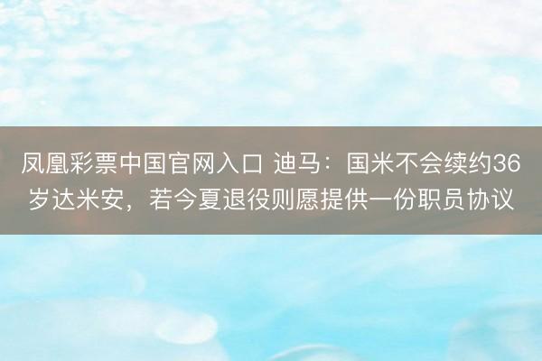 凤凰彩票中国官网入口 迪马：国米不会续约36岁达米安，若今夏退役则愿提供一份职员协议