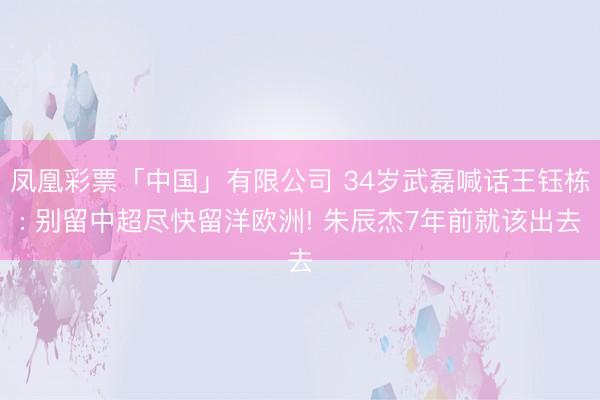 凤凰彩票「中国」有限公司 34岁武磊喊话王钰栋: 别留中超尽快留洋欧洲! 朱辰杰7年前就该出去