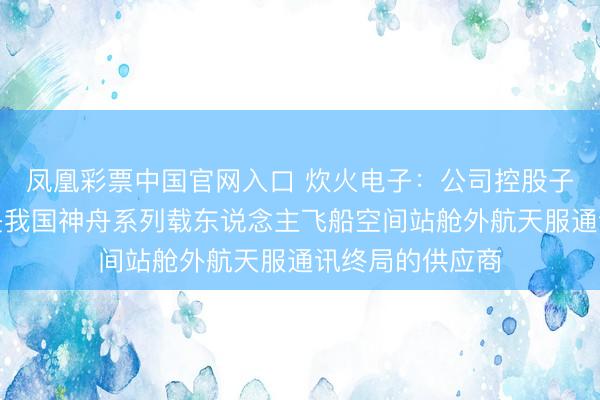 凤凰彩票中国官网入口 炊火电子：公司控股子公司宏声科技是我国神舟系列载东说念主飞船空间站舱外航天服通讯终局的供应商