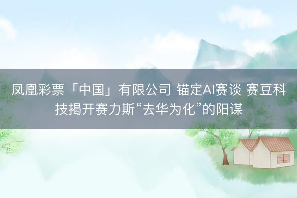 凤凰彩票「中国」有限公司 锚定AI赛谈 赛豆科技揭开赛力斯“去华为化”的阳谋
