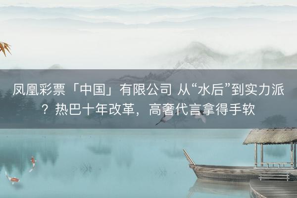 凤凰彩票「中国」有限公司 从“水后”到实力派?热巴十年改革,高奢代言拿得手软