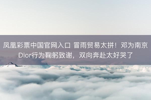 凤凰彩票中国官网入口 冒雨贸易太拼！邓为南京Dior行为鞠躬致谢，双向奔赴太好哭了