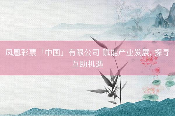 凤凰彩票「中国」有限公司 赋能产业发展， 探寻互助机遇