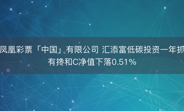 凤凰彩票「中国」有限公司 汇添富低碳投资一年抓有搀和C净值下落0.51%