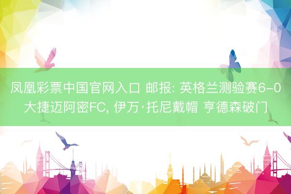 凤凰彩票中国官网入口 邮报: 英格兰测验赛6-0大捷迈阿密FC， 伊万·托尼戴帽 亨德森破门