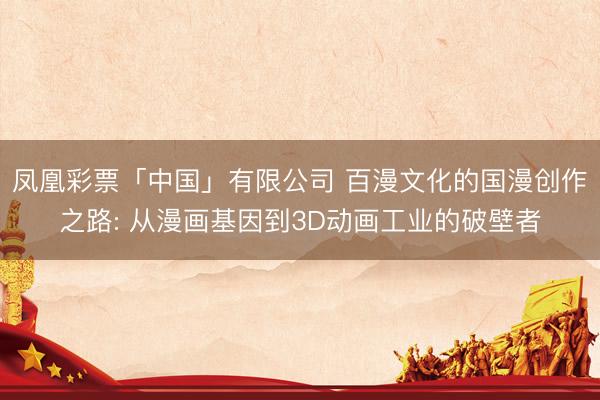 凤凰彩票「中国」有限公司 百漫文化的国漫创作之路: 从漫画基因到3D动画工业的破壁者