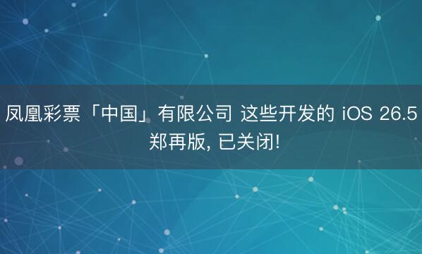 凤凰彩票「中国」有限公司 这些开发的 iOS 26.5 郑再版， 已关闭!