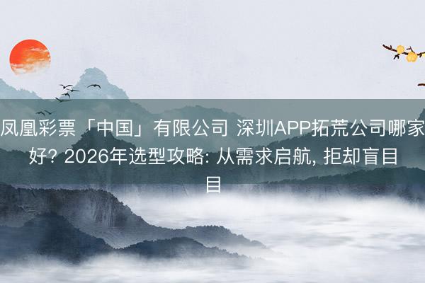 凤凰彩票「中国」有限公司 深圳APP拓荒公司哪家好? 2026年选型攻略: 从需求启航， 拒却盲目