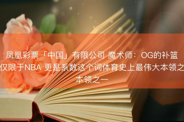 凤凰彩票「中国」有限公司 魔术师：OG的补篮不仅限于NBA 更是系数这个词体育史上最伟大本领之一