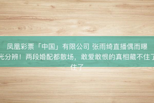 凤凰彩票「中国」有限公司 张雨绮直播偶而曝光分辨！两段婚配都散场，敢爱敢恨的真相藏不住了