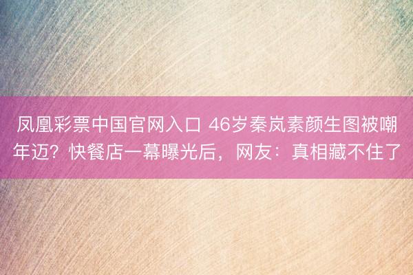凤凰彩票中国官网入口 46岁秦岚素颜生图被嘲年迈？快餐店一幕曝光后，网友：真相藏不住了