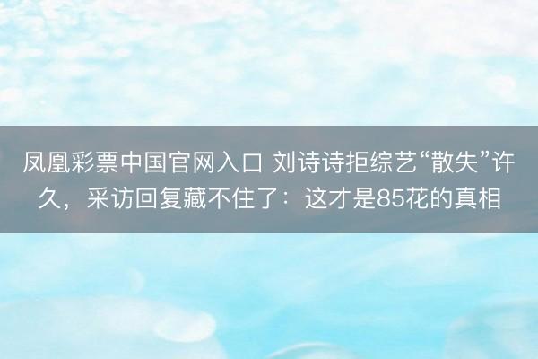 凤凰彩票中国官网入口 刘诗诗拒综艺“散失”许久，采访回复藏不住了：这才是85花的真相
