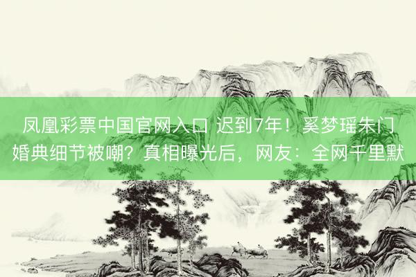 凤凰彩票中国官网入口 迟到7年！奚梦瑶朱门婚典细节被嘲？真相曝光后，网友：全网千里默