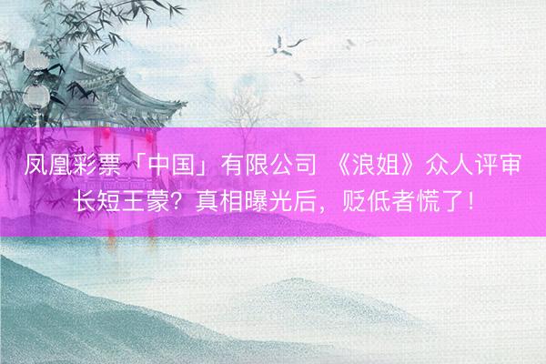 凤凰彩票「中国」有限公司 《浪姐》众人评审长短王蒙？真相曝光后，贬低者慌了！