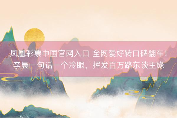 凤凰彩票中国官网入口 全网爱好转口碑翻车！李晨一句话一个冷眼，挥发百万路东谈主缘